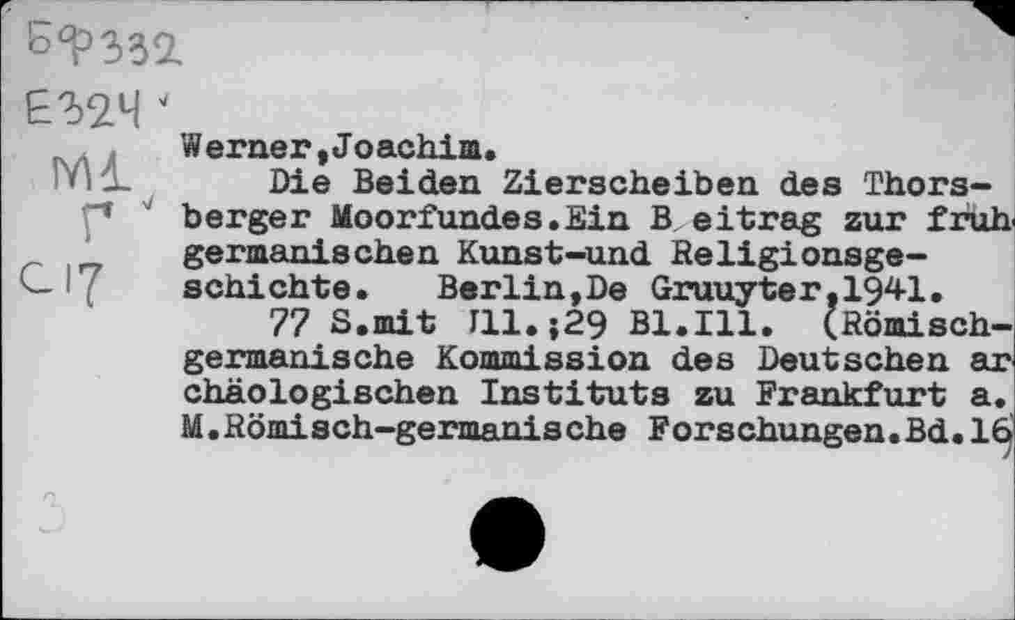 ﻿
ЕЗДЧ ‘
ГЛ1
Г J
с 17
Werneг, Jo achim.
Die Beiden Zierscheiben des Thors-berger Moorfundes. Ein В eit rag zur früh, germanischen Kunst-und Religionsgeschichte.	Berlin,De Gruuyter,1941.
77 S.mit Г11.;29 Bl.Ill. (Römischgermanische Kommission des Deutschen ar chäologischen Instituts zu Frankfurt a. M.Römisch-germanische Forschungen.Bd. 16